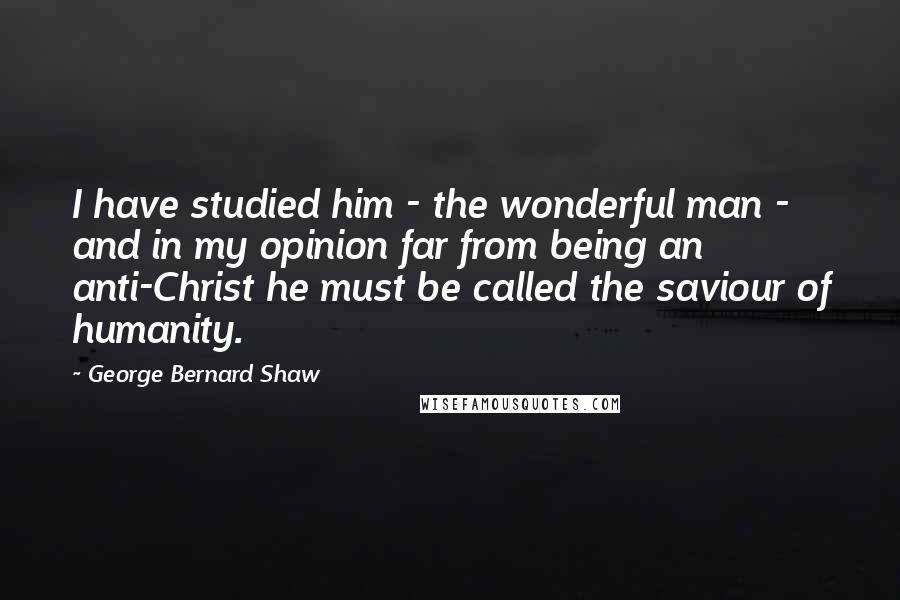 George Bernard Shaw Quotes: I have studied him - the wonderful man - and in my opinion far from being an anti-Christ he must be called the saviour of humanity.