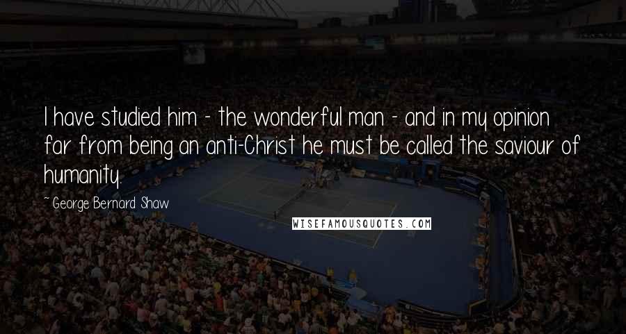 George Bernard Shaw Quotes: I have studied him - the wonderful man - and in my opinion far from being an anti-Christ he must be called the saviour of humanity.