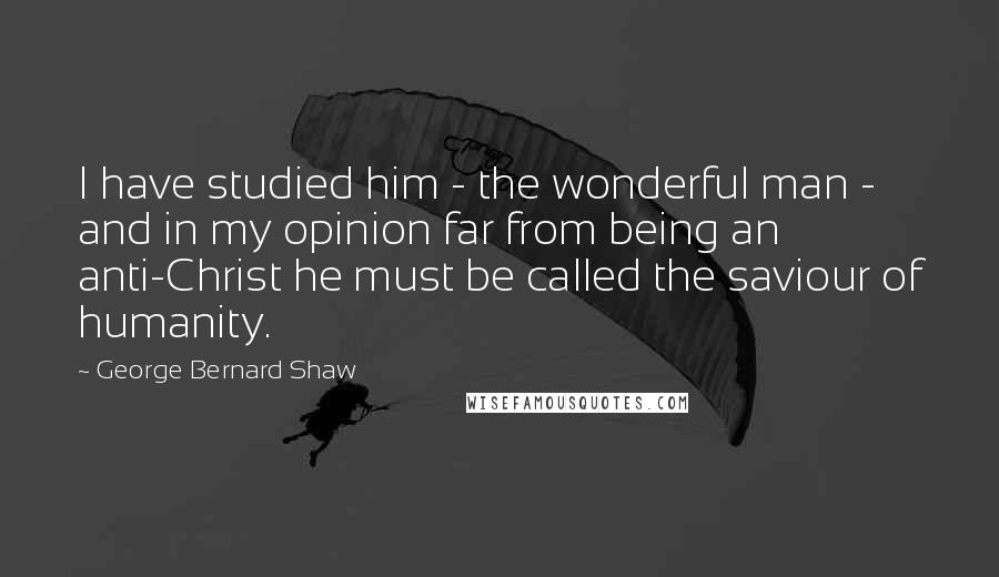 George Bernard Shaw Quotes: I have studied him - the wonderful man - and in my opinion far from being an anti-Christ he must be called the saviour of humanity.