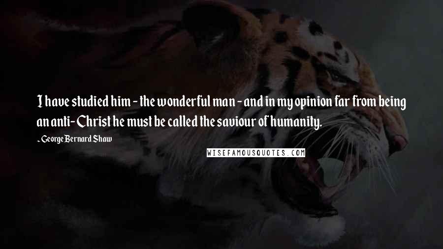 George Bernard Shaw Quotes: I have studied him - the wonderful man - and in my opinion far from being an anti-Christ he must be called the saviour of humanity.