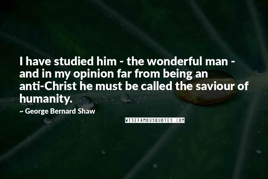 George Bernard Shaw Quotes: I have studied him - the wonderful man - and in my opinion far from being an anti-Christ he must be called the saviour of humanity.