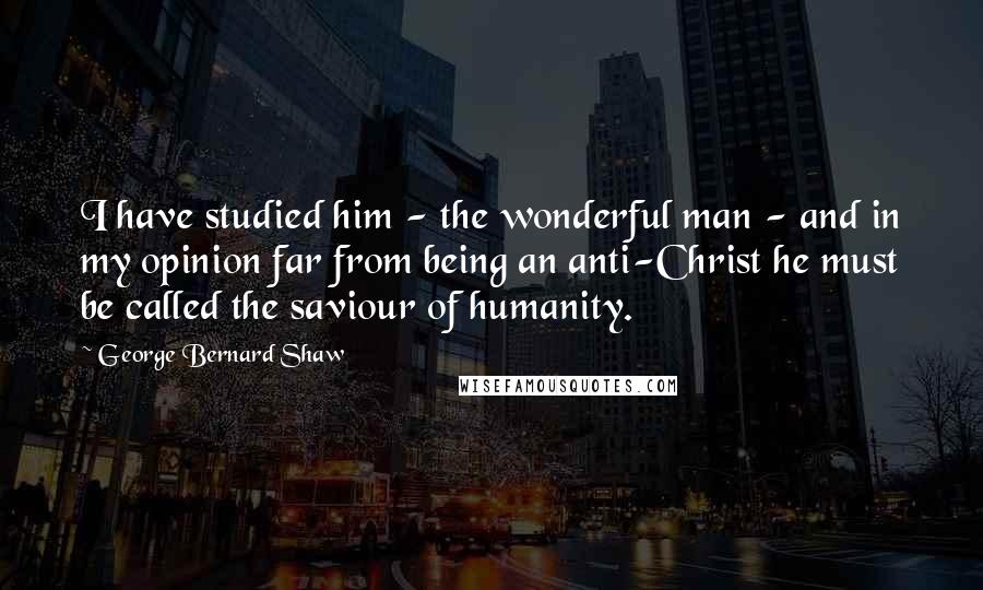 George Bernard Shaw Quotes: I have studied him - the wonderful man - and in my opinion far from being an anti-Christ he must be called the saviour of humanity.