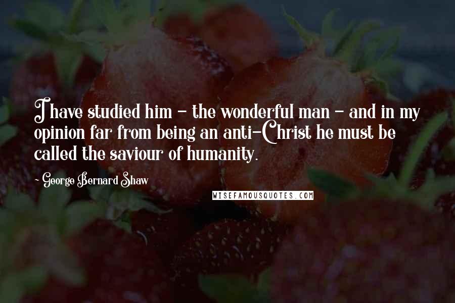 George Bernard Shaw Quotes: I have studied him - the wonderful man - and in my opinion far from being an anti-Christ he must be called the saviour of humanity.