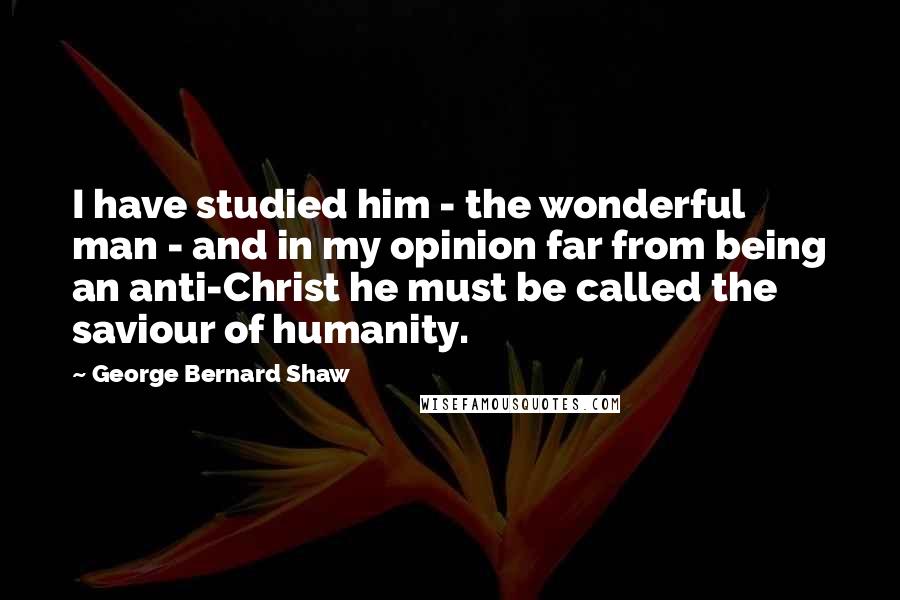 George Bernard Shaw Quotes: I have studied him - the wonderful man - and in my opinion far from being an anti-Christ he must be called the saviour of humanity.