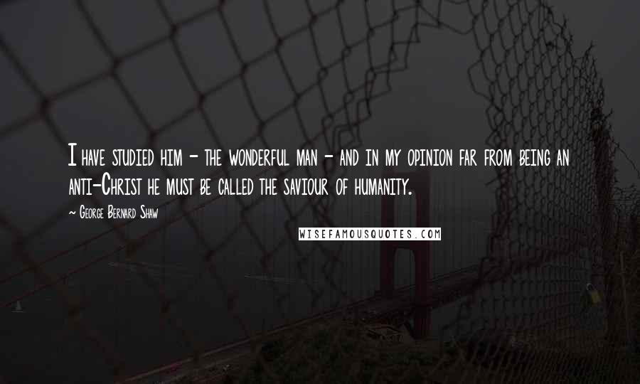 George Bernard Shaw Quotes: I have studied him - the wonderful man - and in my opinion far from being an anti-Christ he must be called the saviour of humanity.