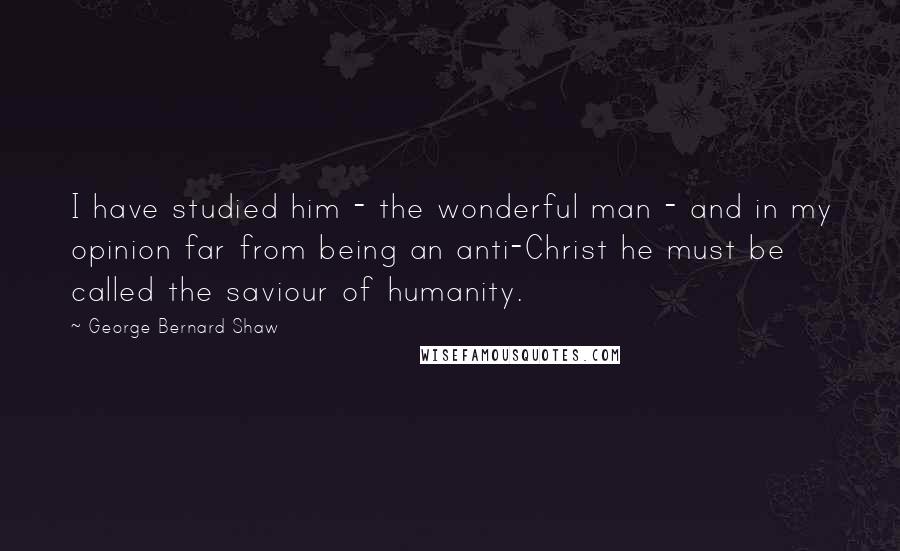 George Bernard Shaw Quotes: I have studied him - the wonderful man - and in my opinion far from being an anti-Christ he must be called the saviour of humanity.