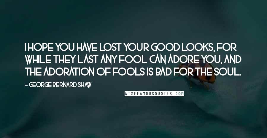 George Bernard Shaw Quotes: I hope you have lost your good looks, for while they last any fool can adore you, and the adoration of fools is bad for the soul.