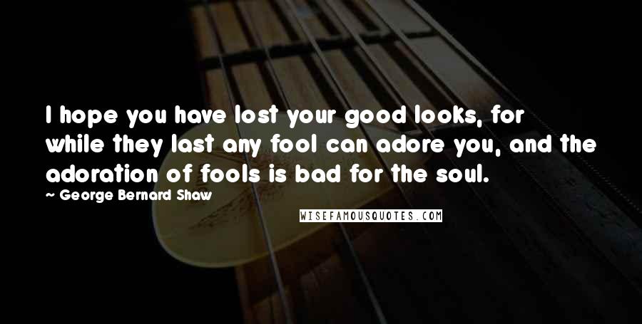 George Bernard Shaw Quotes: I hope you have lost your good looks, for while they last any fool can adore you, and the adoration of fools is bad for the soul.