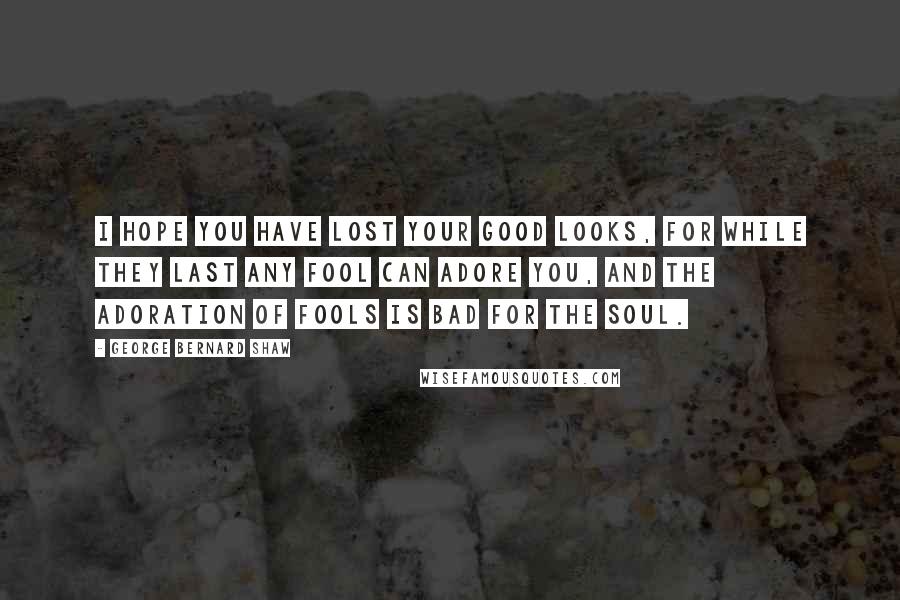 George Bernard Shaw Quotes: I hope you have lost your good looks, for while they last any fool can adore you, and the adoration of fools is bad for the soul.