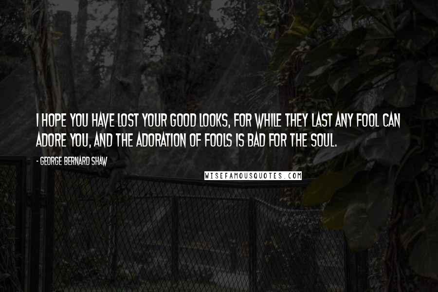 George Bernard Shaw Quotes: I hope you have lost your good looks, for while they last any fool can adore you, and the adoration of fools is bad for the soul.