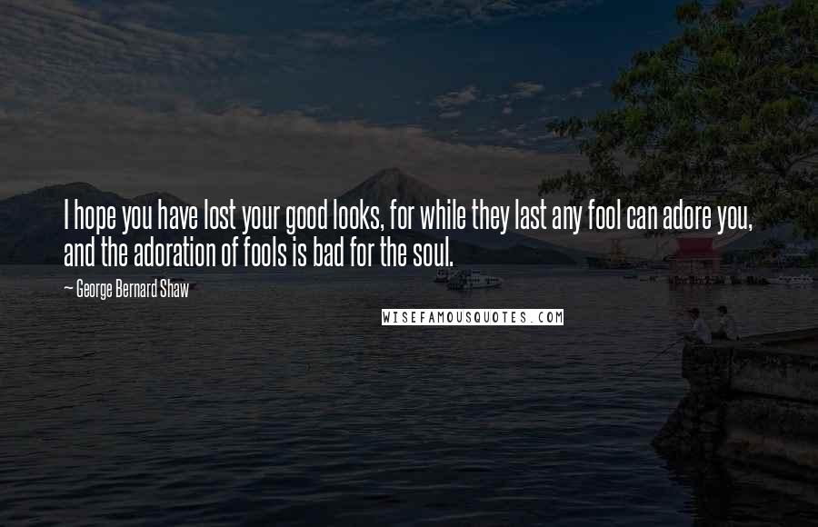 George Bernard Shaw Quotes: I hope you have lost your good looks, for while they last any fool can adore you, and the adoration of fools is bad for the soul.