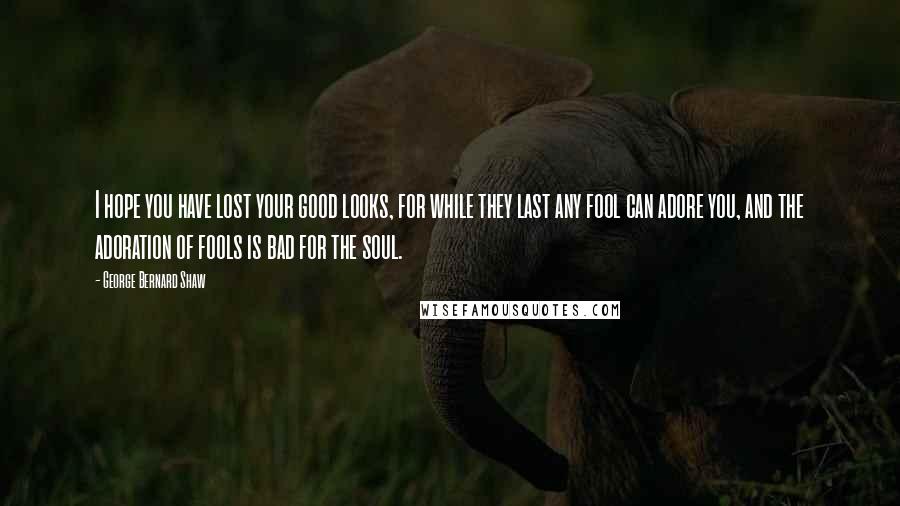 George Bernard Shaw Quotes: I hope you have lost your good looks, for while they last any fool can adore you, and the adoration of fools is bad for the soul.