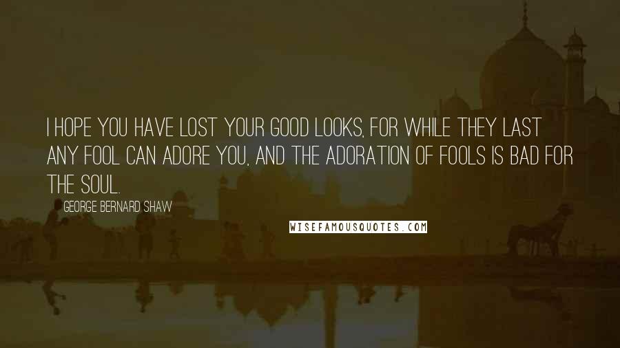 George Bernard Shaw Quotes: I hope you have lost your good looks, for while they last any fool can adore you, and the adoration of fools is bad for the soul.