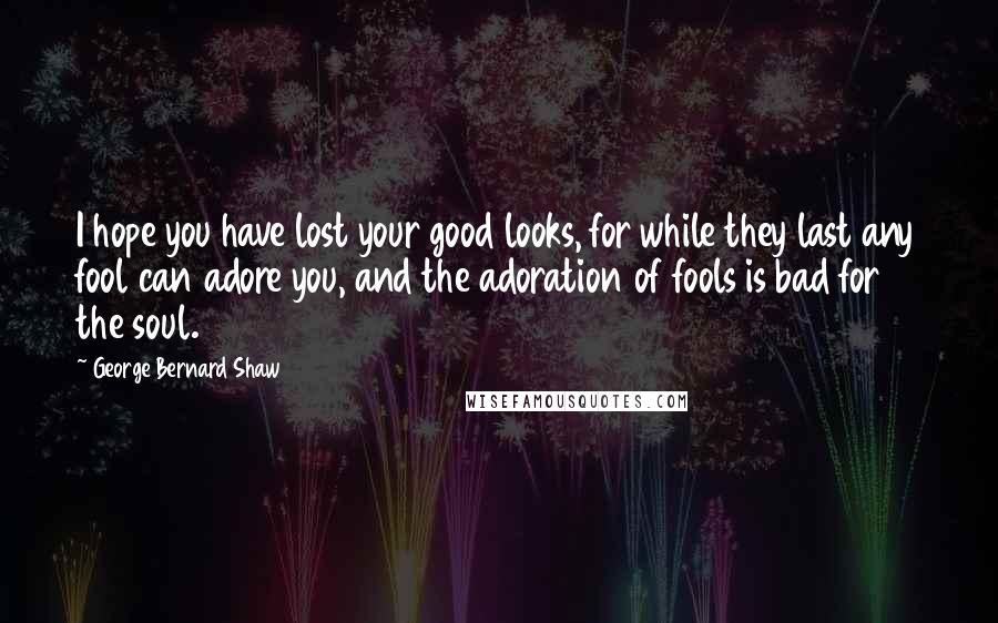 George Bernard Shaw Quotes: I hope you have lost your good looks, for while they last any fool can adore you, and the adoration of fools is bad for the soul.