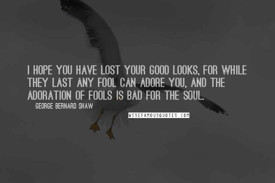 George Bernard Shaw Quotes: I hope you have lost your good looks, for while they last any fool can adore you, and the adoration of fools is bad for the soul.