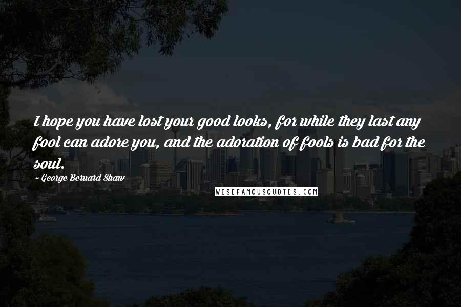 George Bernard Shaw Quotes: I hope you have lost your good looks, for while they last any fool can adore you, and the adoration of fools is bad for the soul.