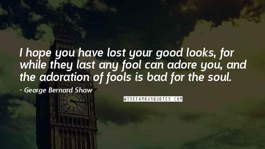 George Bernard Shaw Quotes: I hope you have lost your good looks, for while they last any fool can adore you, and the adoration of fools is bad for the soul.