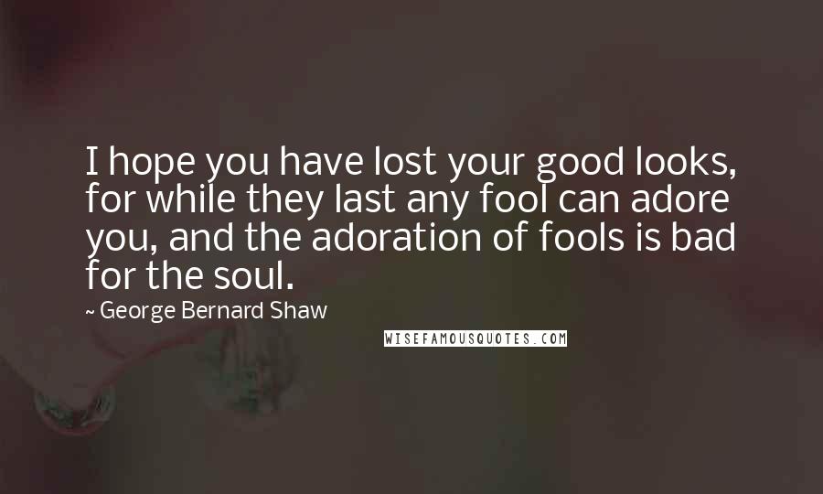 George Bernard Shaw Quotes: I hope you have lost your good looks, for while they last any fool can adore you, and the adoration of fools is bad for the soul.