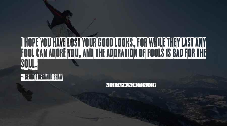 George Bernard Shaw Quotes: I hope you have lost your good looks, for while they last any fool can adore you, and the adoration of fools is bad for the soul.