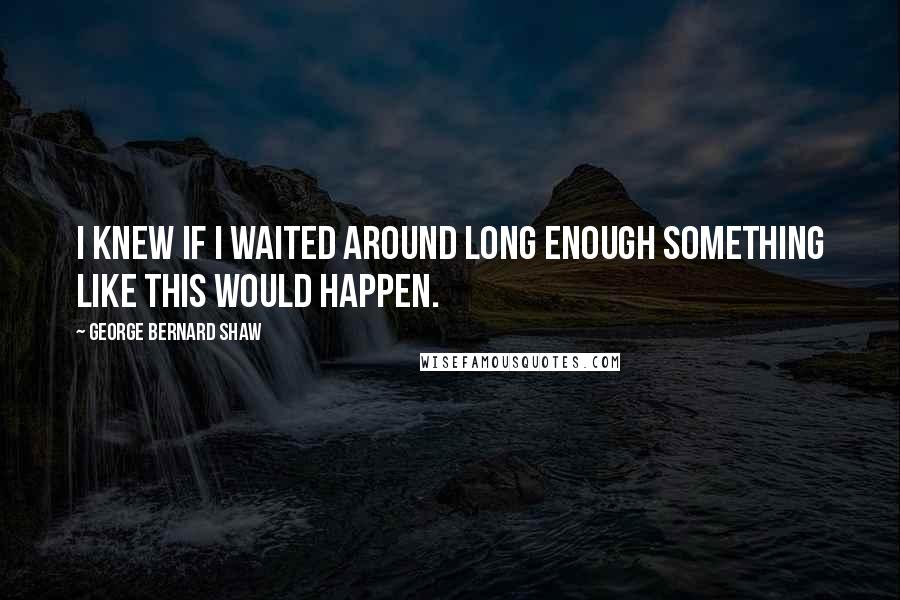 George Bernard Shaw Quotes: I knew if I waited around long enough something like this would happen.