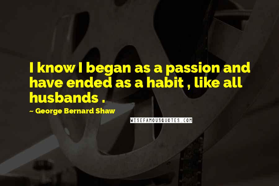 George Bernard Shaw Quotes: I know I began as a passion and have ended as a habit , like all husbands .
