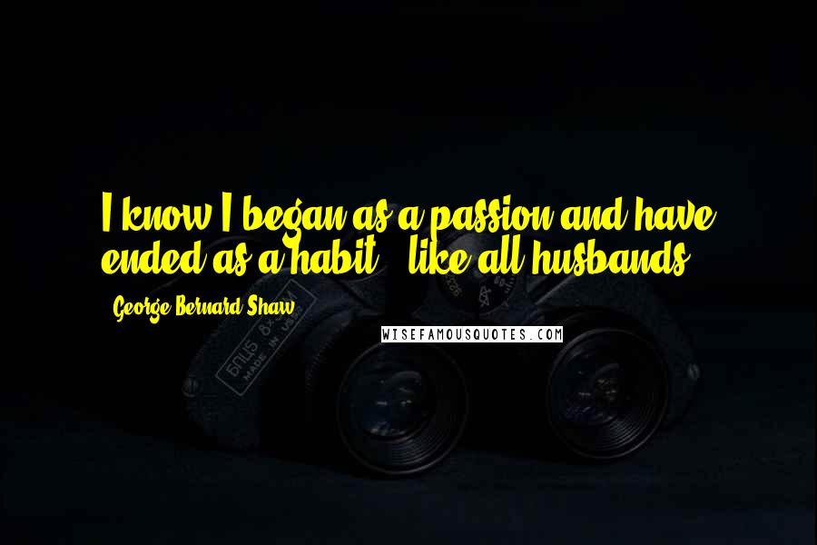 George Bernard Shaw Quotes: I know I began as a passion and have ended as a habit , like all husbands .