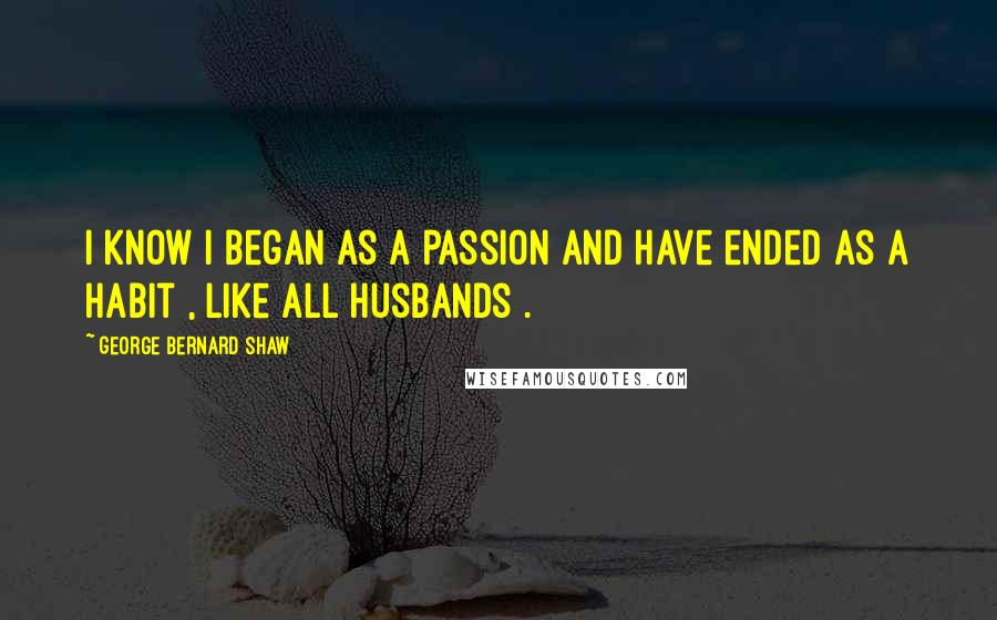 George Bernard Shaw Quotes: I know I began as a passion and have ended as a habit , like all husbands .