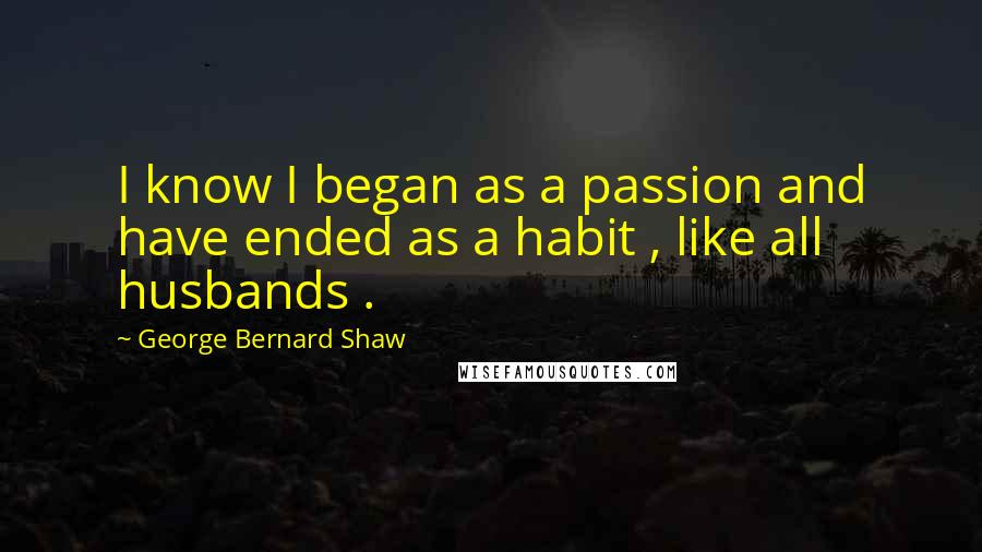 George Bernard Shaw Quotes: I know I began as a passion and have ended as a habit , like all husbands .