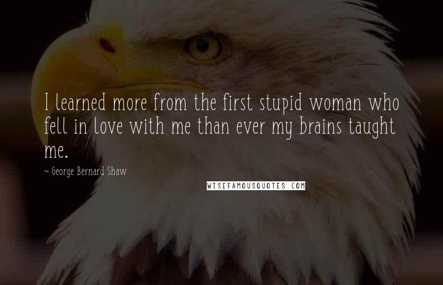 George Bernard Shaw Quotes: I learned more from the first stupid woman who fell in love with me than ever my brains taught me.