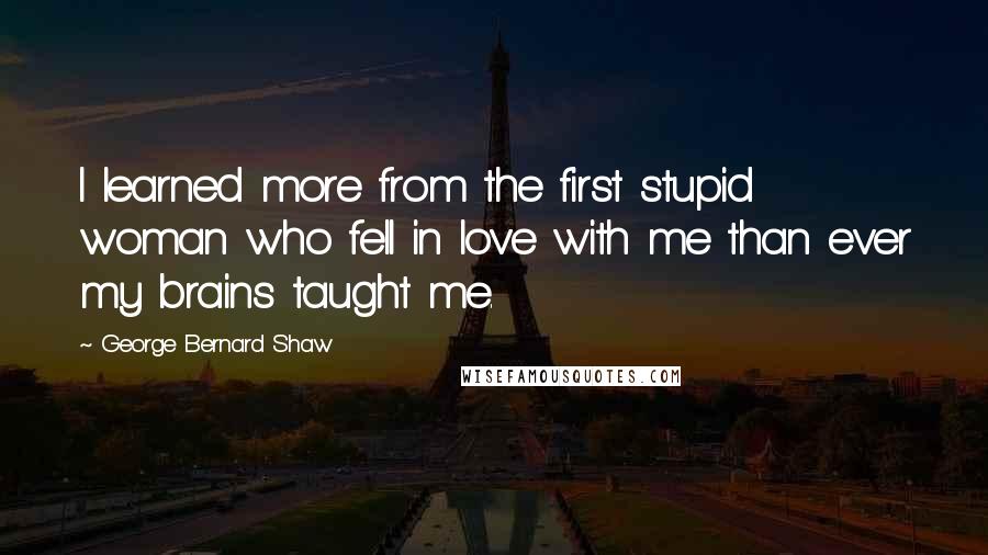 George Bernard Shaw Quotes: I learned more from the first stupid woman who fell in love with me than ever my brains taught me.