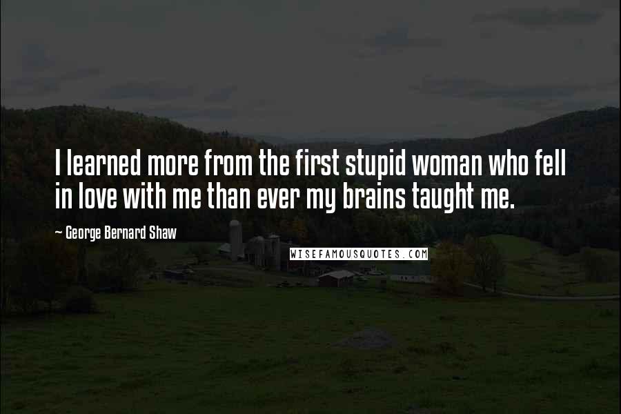 George Bernard Shaw Quotes: I learned more from the first stupid woman who fell in love with me than ever my brains taught me.