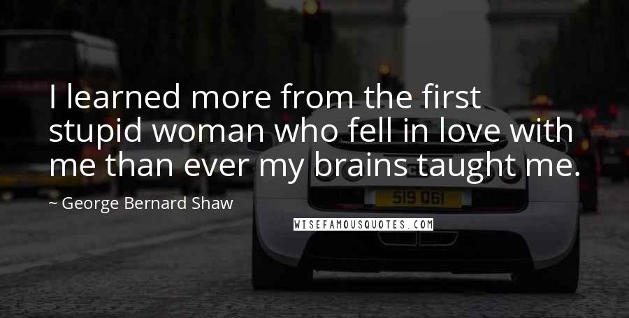 George Bernard Shaw Quotes: I learned more from the first stupid woman who fell in love with me than ever my brains taught me.