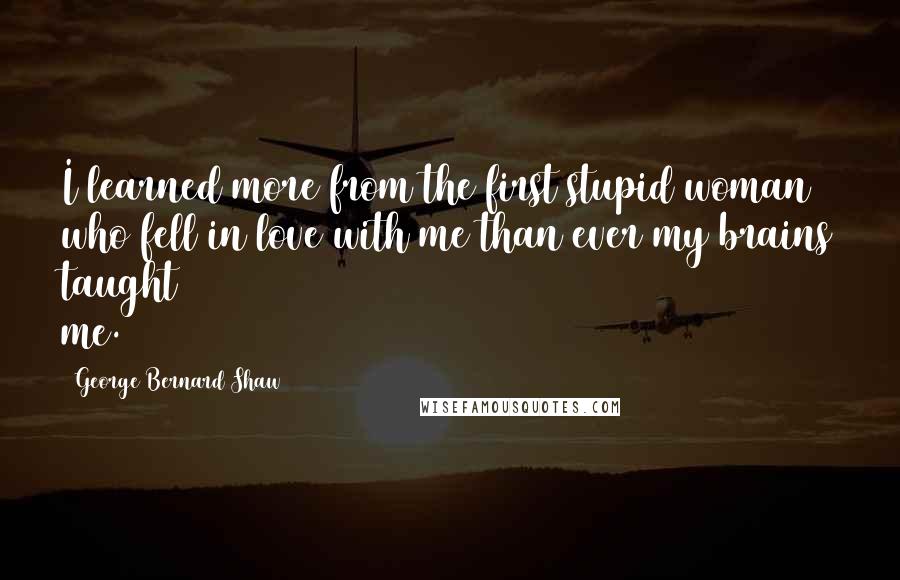 George Bernard Shaw Quotes: I learned more from the first stupid woman who fell in love with me than ever my brains taught me.