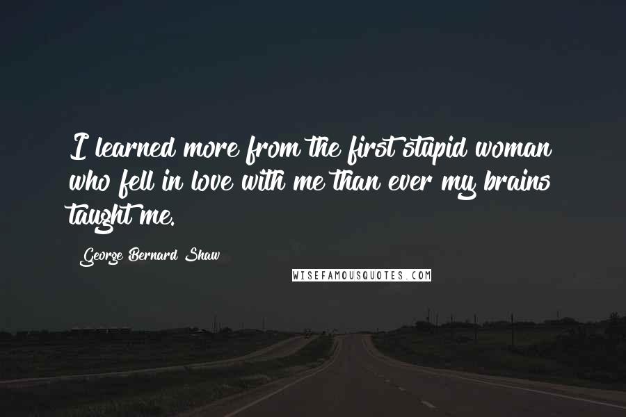 George Bernard Shaw Quotes: I learned more from the first stupid woman who fell in love with me than ever my brains taught me.