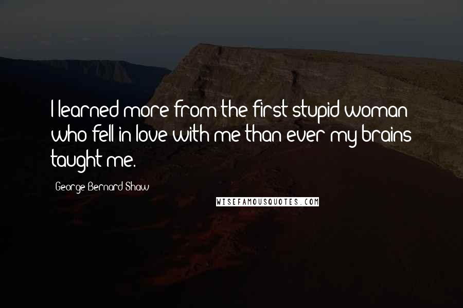 George Bernard Shaw Quotes: I learned more from the first stupid woman who fell in love with me than ever my brains taught me.