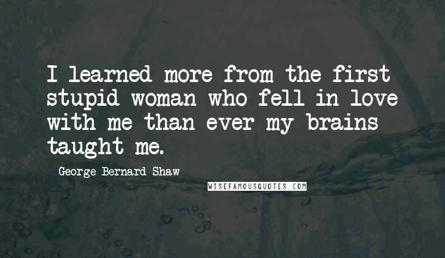 George Bernard Shaw Quotes: I learned more from the first stupid woman who fell in love with me than ever my brains taught me.