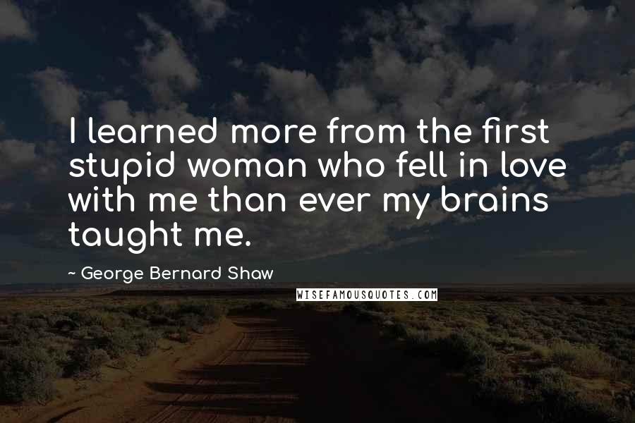 George Bernard Shaw Quotes: I learned more from the first stupid woman who fell in love with me than ever my brains taught me.