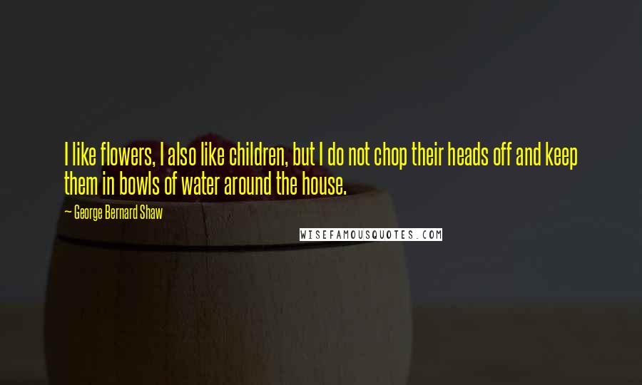 George Bernard Shaw Quotes: I like flowers, I also like children, but I do not chop their heads off and keep them in bowls of water around the house.