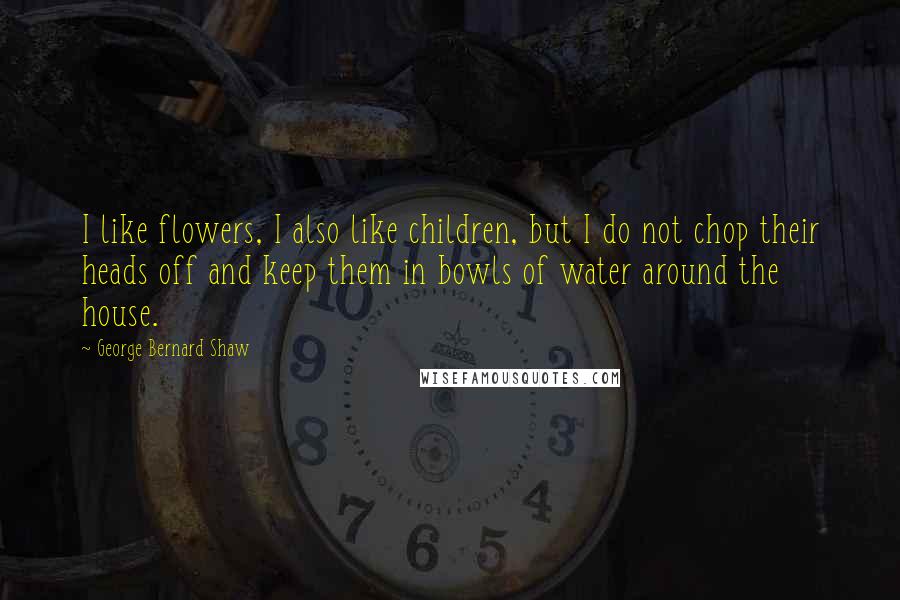 George Bernard Shaw Quotes: I like flowers, I also like children, but I do not chop their heads off and keep them in bowls of water around the house.