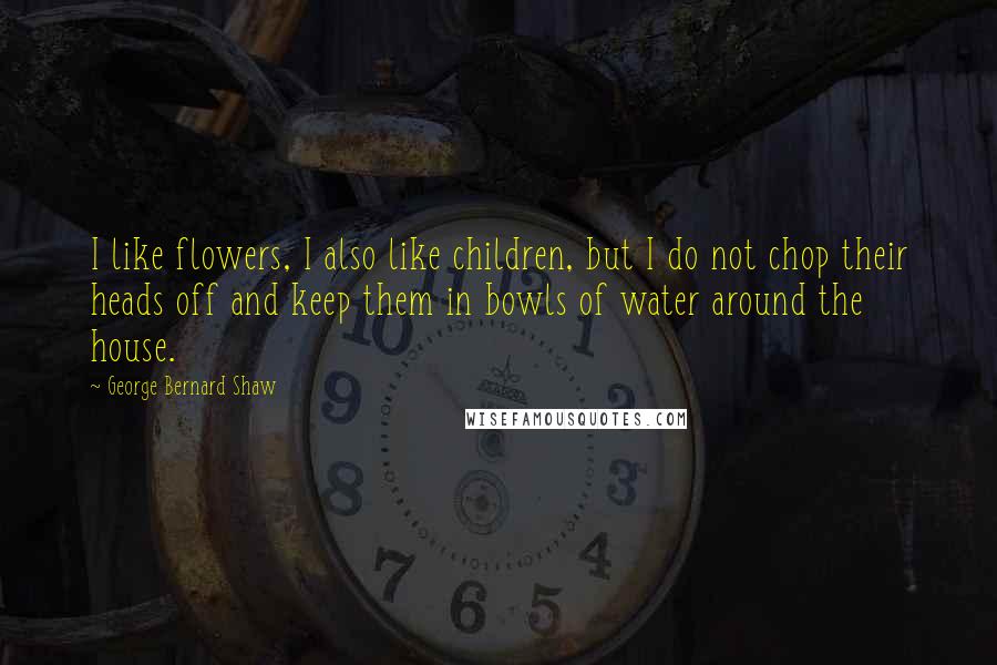 George Bernard Shaw Quotes: I like flowers, I also like children, but I do not chop their heads off and keep them in bowls of water around the house.