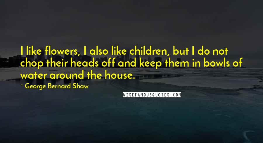 George Bernard Shaw Quotes: I like flowers, I also like children, but I do not chop their heads off and keep them in bowls of water around the house.