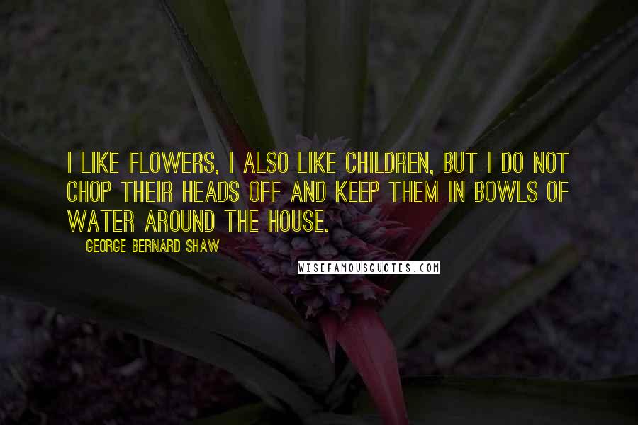 George Bernard Shaw Quotes: I like flowers, I also like children, but I do not chop their heads off and keep them in bowls of water around the house.