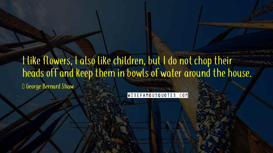 George Bernard Shaw Quotes: I like flowers, I also like children, but I do not chop their heads off and keep them in bowls of water around the house.