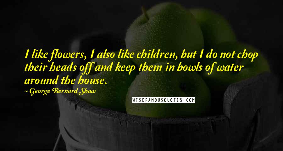 George Bernard Shaw Quotes: I like flowers, I also like children, but I do not chop their heads off and keep them in bowls of water around the house.