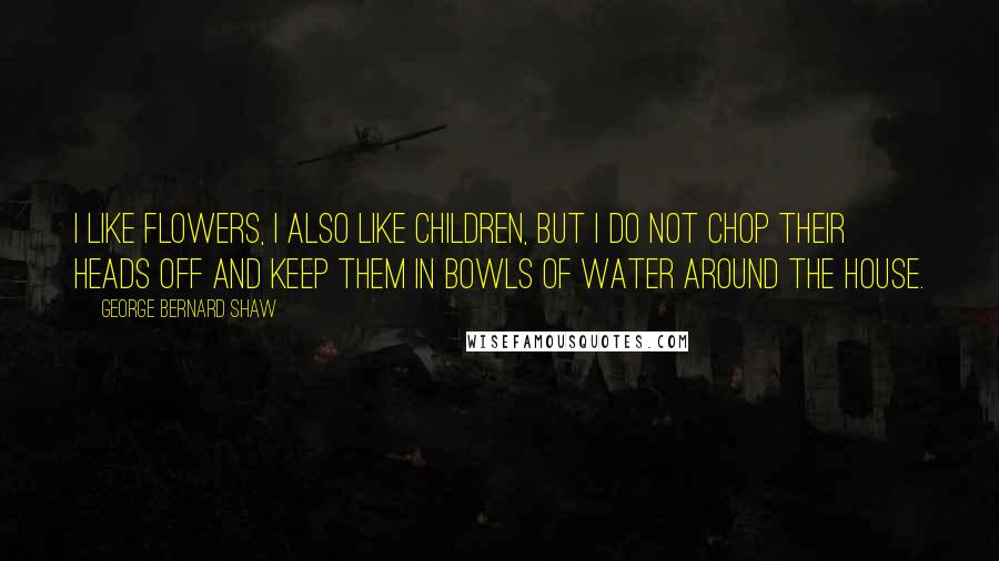 George Bernard Shaw Quotes: I like flowers, I also like children, but I do not chop their heads off and keep them in bowls of water around the house.