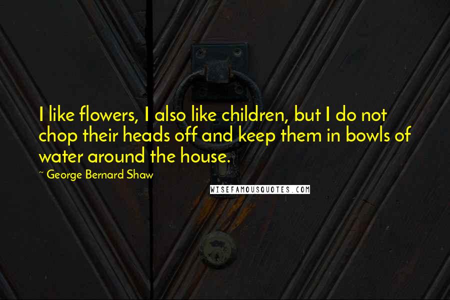 George Bernard Shaw Quotes: I like flowers, I also like children, but I do not chop their heads off and keep them in bowls of water around the house.