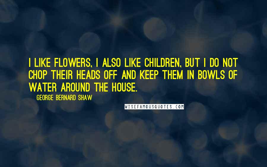 George Bernard Shaw Quotes: I like flowers, I also like children, but I do not chop their heads off and keep them in bowls of water around the house.