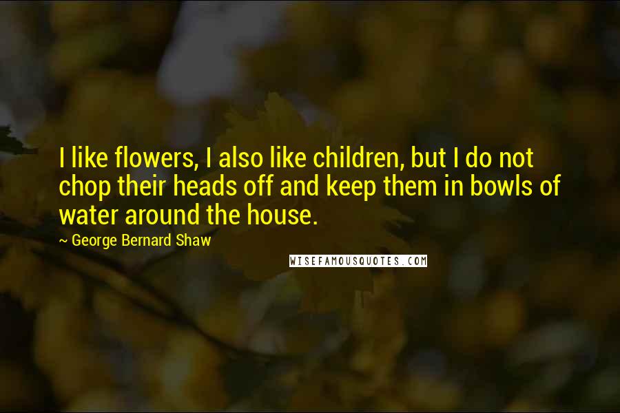 George Bernard Shaw Quotes: I like flowers, I also like children, but I do not chop their heads off and keep them in bowls of water around the house.