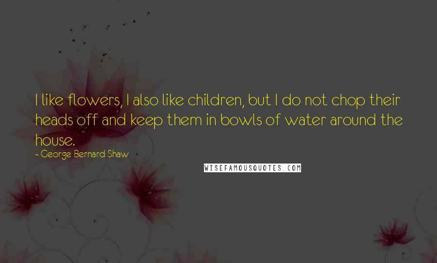 George Bernard Shaw Quotes: I like flowers, I also like children, but I do not chop their heads off and keep them in bowls of water around the house.