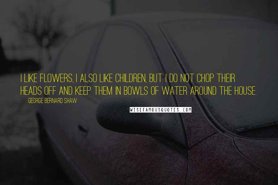 George Bernard Shaw Quotes: I like flowers, I also like children, but I do not chop their heads off and keep them in bowls of water around the house.